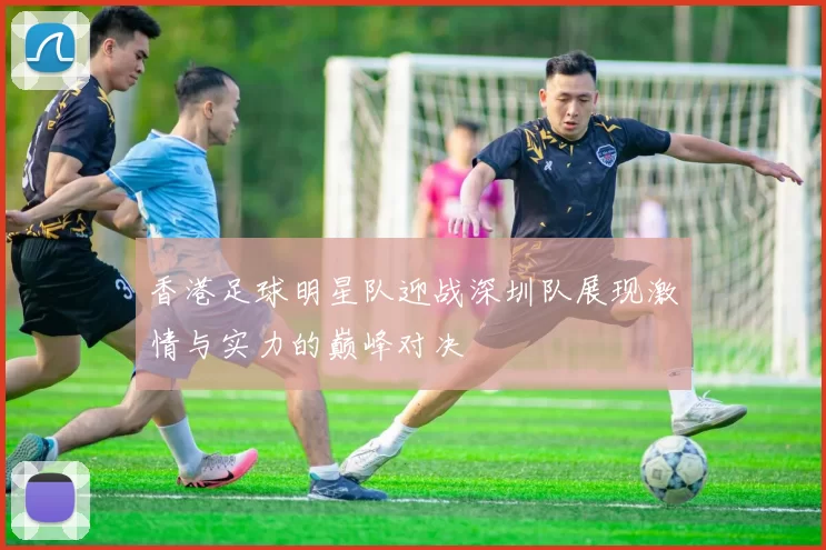 香港足球明星队迎战深圳队展现激情与实力的巅峰对决