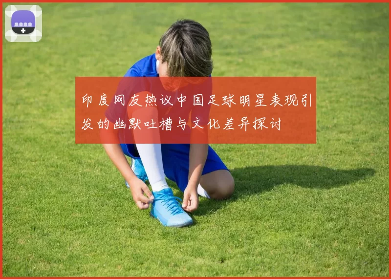 印度网友热议中国足球明星表现引发的幽默吐槽与文化差异探讨