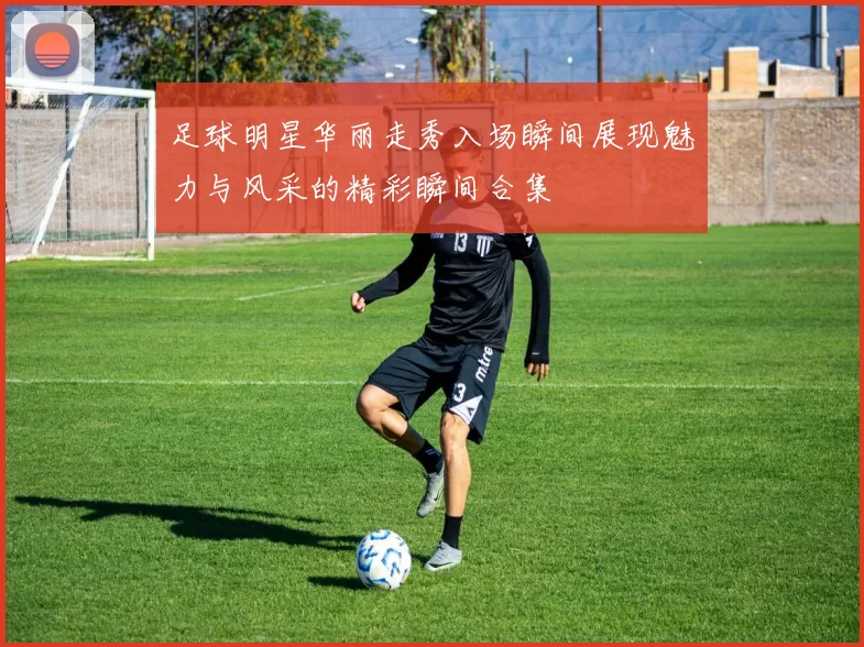 足球明星华丽走秀入场瞬间展现魅力与风采的精彩瞬间合集