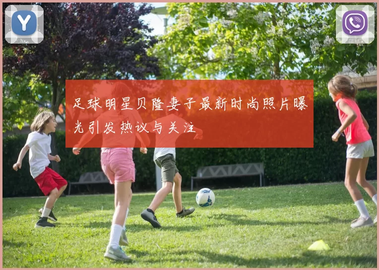 足球明星贝隆妻子最新时尚照片曝光引发热议与关注