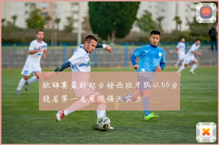 欧锦赛最新积分榜西班牙队以66分稳居第一名展现强大实力