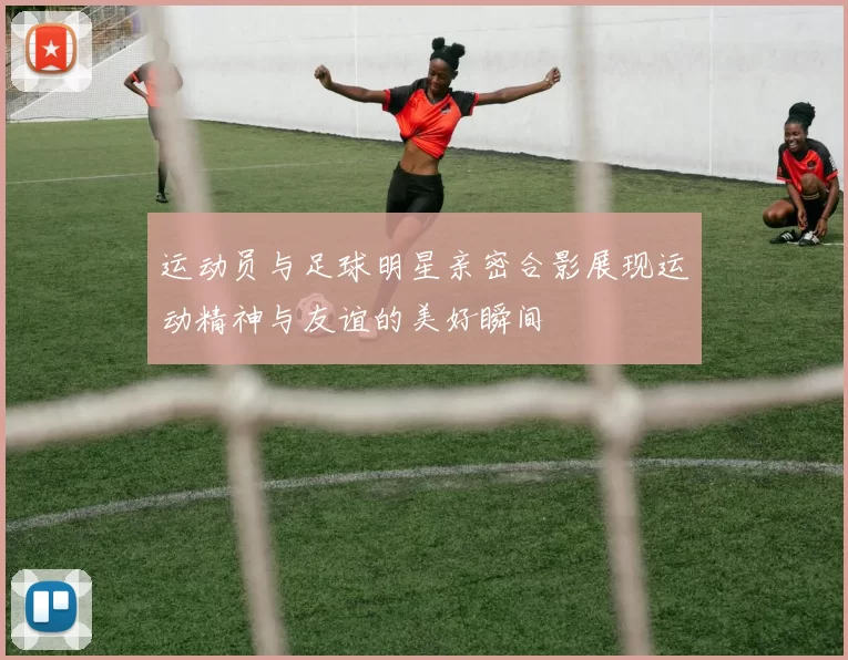 运动员与足球明星亲密合影展现运动精神与友谊的美好瞬间