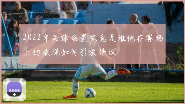 2022年足球明星究竟是谁他在赛场上的表现如何引发热议