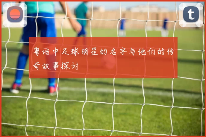 粤语中足球明星的名字与他们的传奇故事探讨