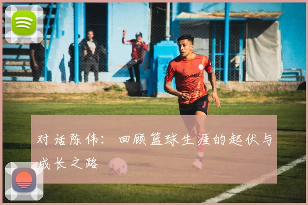 对话陈伟：回顾篮球生涯的起伏与成长之路