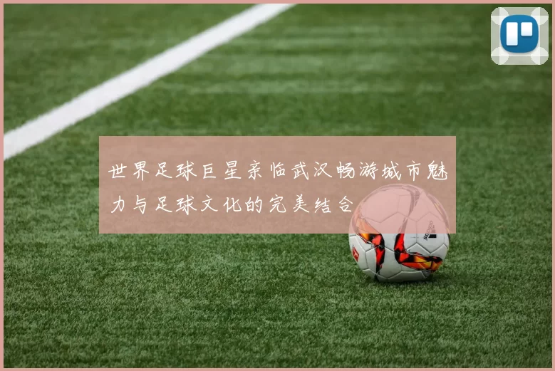 世界足球巨星亲临武汉畅游城市魅力与足球文化的完美结合