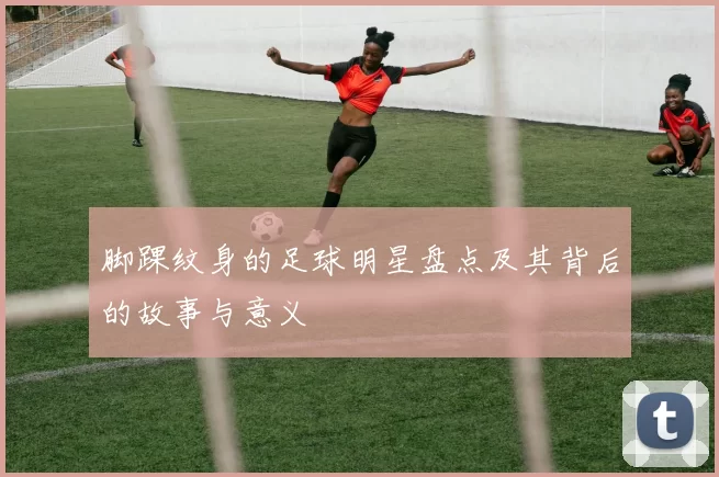 脚踝纹身的足球明星盘点及其背后的故事与意义