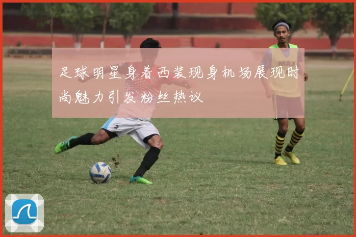 足球明星身着西装现身机场展现时尚魅力引发粉丝热议