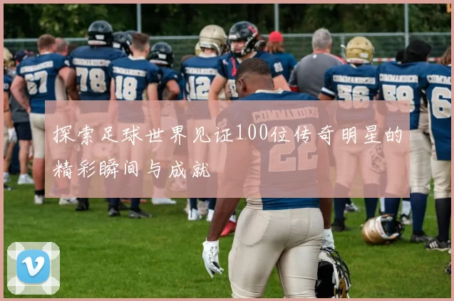 探索足球世界见证100位传奇明星的精彩瞬间与成就