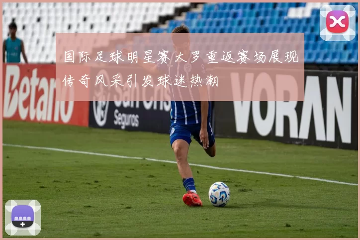 国际足球明星赛大罗重返赛场展现传奇风采引发球迷热潮
