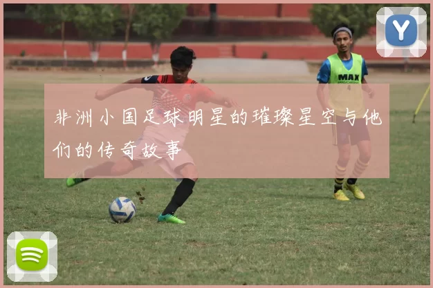 非洲小国足球明星的璀璨星空与他们的传奇故事