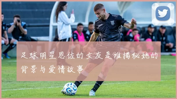 足球明星恩佐的女友是谁揭秘她的背景与爱情故事