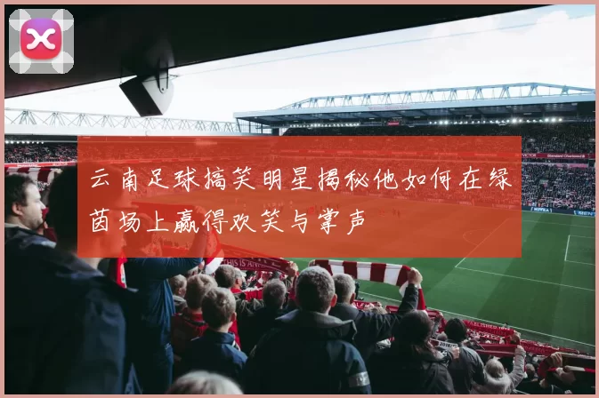 云南足球搞笑明星揭秘他如何在绿茵场上赢得欢笑与掌声