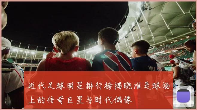 近代足球明星排行榜揭晓谁是球场上的传奇巨星与时代偶像