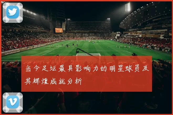 当今足坛最具影响力的明星球员及其辉煌成就分析