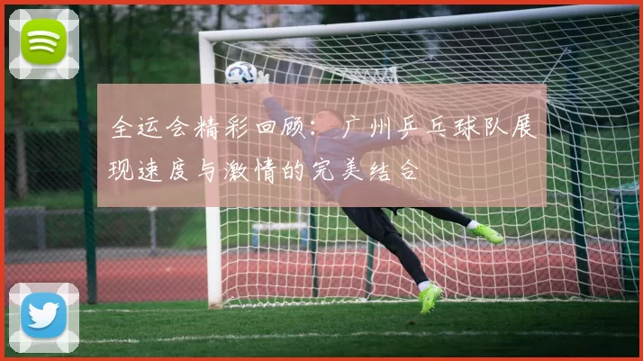 全运会精彩回顾：广州乒乓球队展现速度与激情的完美结合