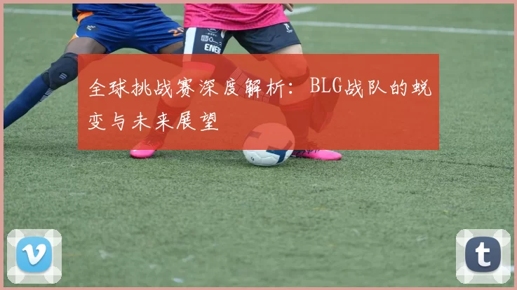 全球挑战赛深度解析：BLG战队的蜕变与未来展望