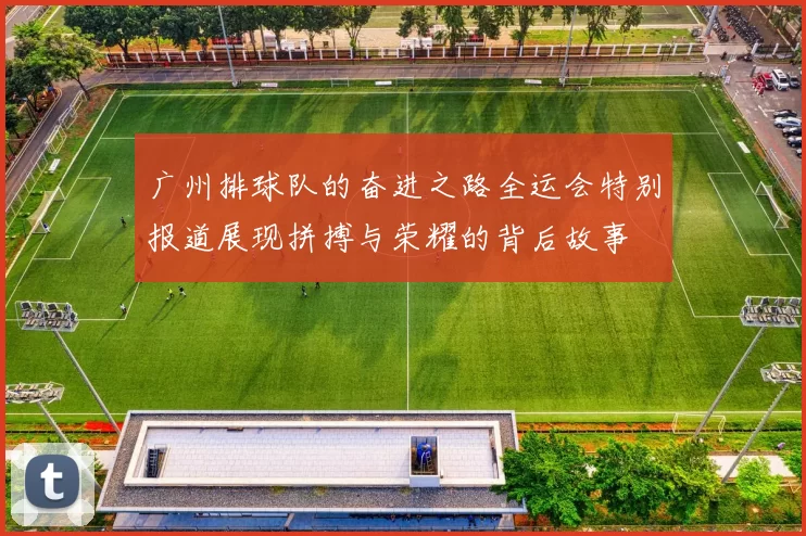 广州排球队的奋进之路全运会特别报道展现拼搏与荣耀的背后故事