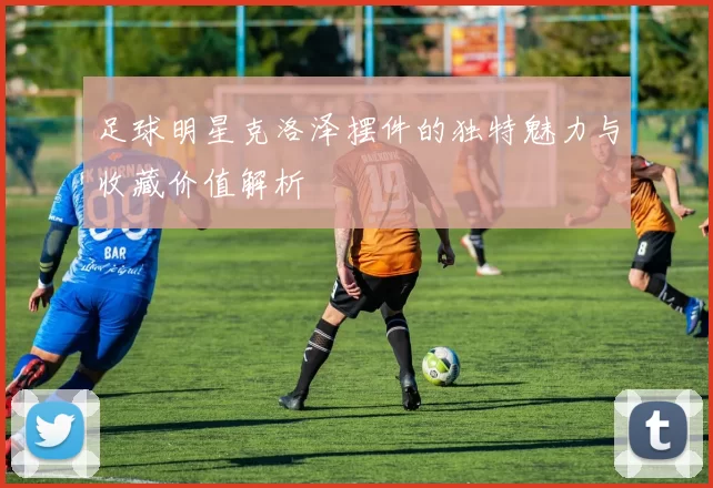 足球明星克洛泽摆件的独特魅力与收藏价值解析
