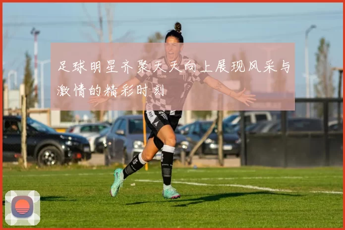 足球明星齐聚天天向上展现风采与激情的精彩时刻