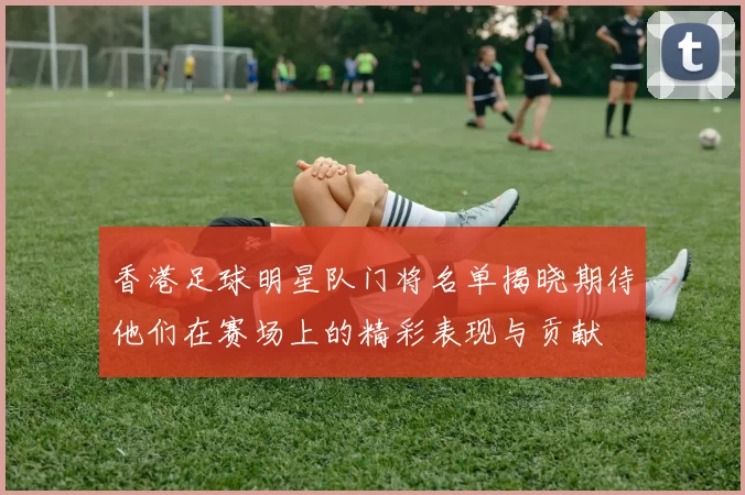 香港足球明星队门将名单揭晓期待他们在赛场上的精彩表现与贡献