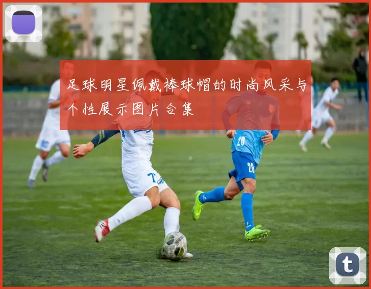 足球明星佩戴棒球帽的时尚风采与个性展示图片合集