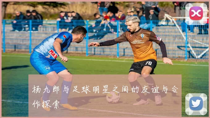 杨九郎与足球明星之间的友谊与合作探索