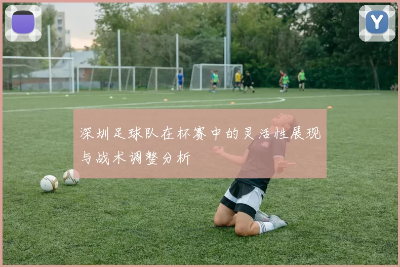 深圳足球队在杯赛中的灵活性展现与战术调整分析