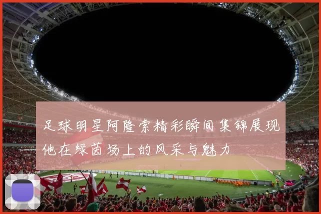 足球明星阿隆索精彩瞬间集锦展现他在绿茵场上的风采与魅力
