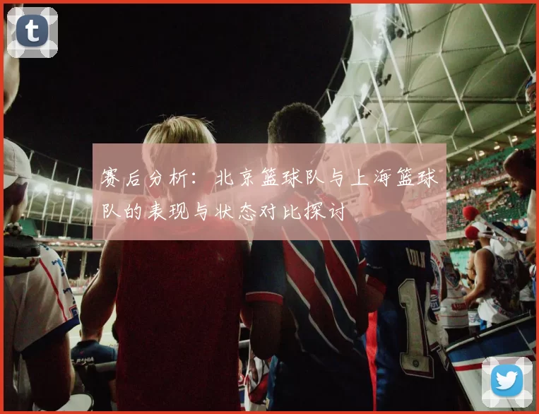 赛后分析：北京篮球队与上海篮球队的表现与状态对比探讨