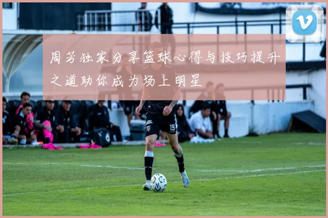 周芳独家分享篮球心得与技巧提升之道助你成为场上明星