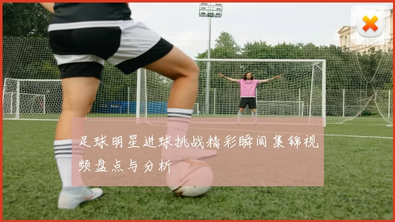足球明星进球挑战精彩瞬间集锦视频盘点与分析