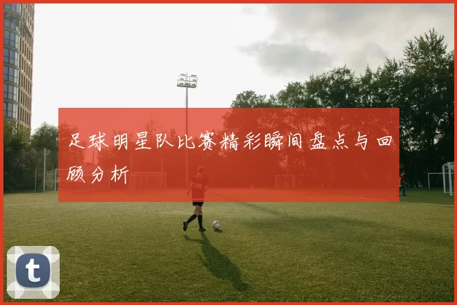 足球明星队比赛精彩瞬间盘点与回顾分析