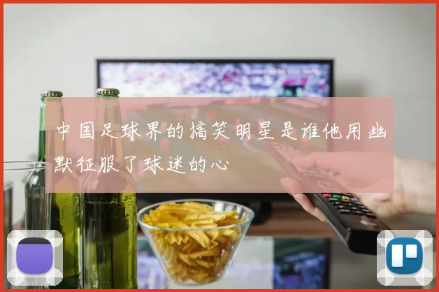 中国足球界的搞笑明星是谁他用幽默征服了球迷的心