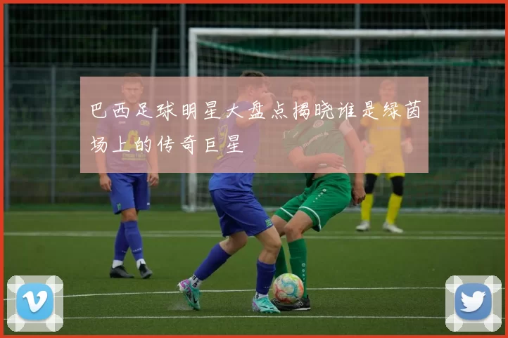巴西足球明星大盘点揭晓谁是绿茵场上的传奇巨星