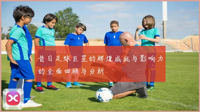 昔日足球巨星的辉煌成就与影响力的全面回顾与分析