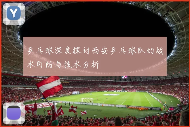 乒乓球深度探讨西安乒乓球队的战术盯防与技术分析