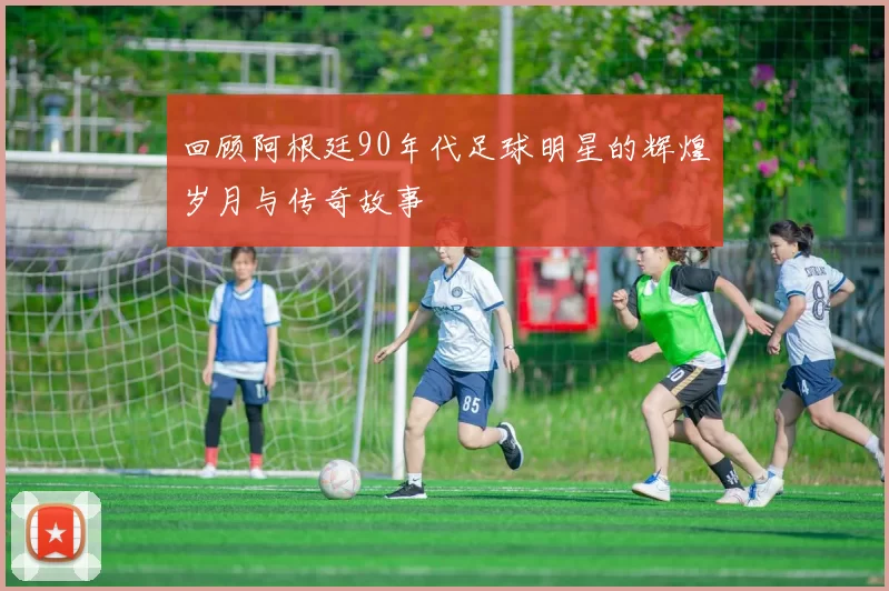 回顾阿根廷90年代足球明星的辉煌岁月与传奇故事