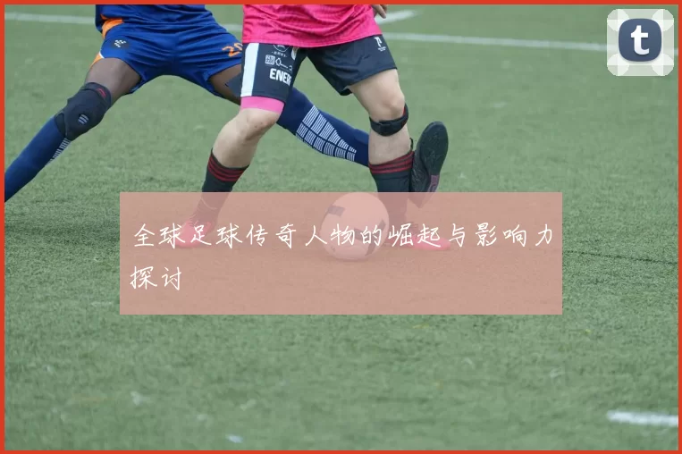 全球足球传奇人物的崛起与影响力探讨