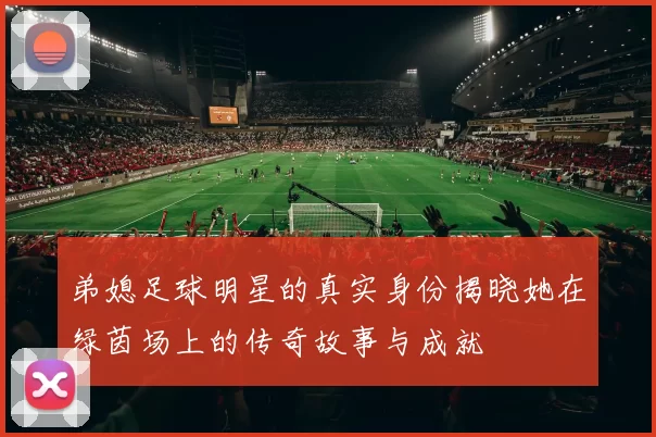 弟媳足球明星的真实身份揭晓她在绿茵场上的传奇故事与成就