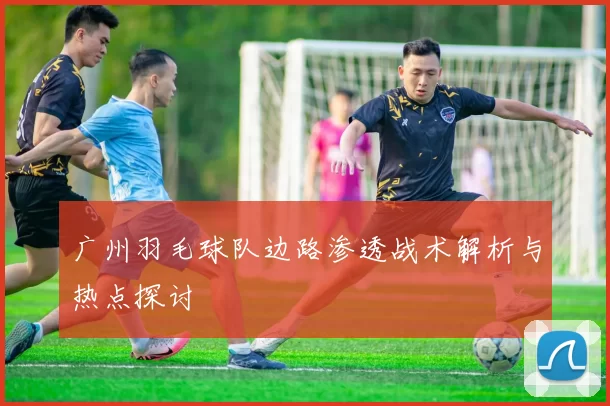 广州羽毛球队边路渗透战术解析与热点探讨