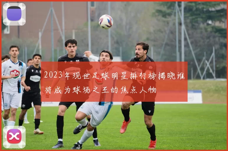 2023年现世足球明星排行榜揭晓谁将成为球场之王的焦点人物