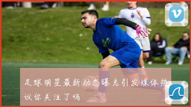 足球明星最新动态曝光引发媒体热议你关注了吗