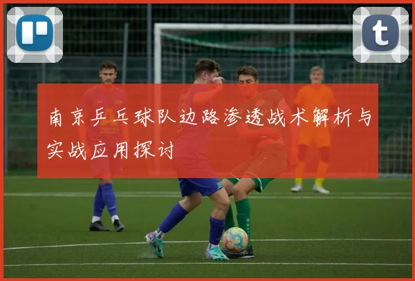 南京乒乓球队边路渗透战术解析与实战应用探讨