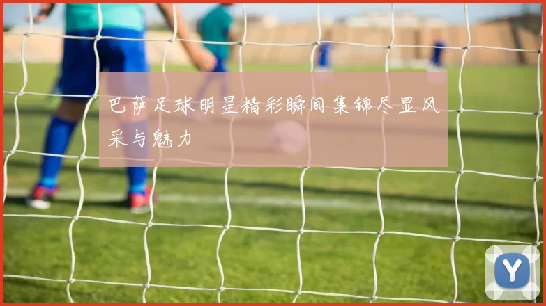 巴萨足球明星精彩瞬间集锦尽显风采与魅力