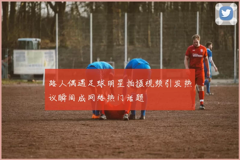 路人偶遇足球明星拍摄视频引发热议瞬间成网络热门话题