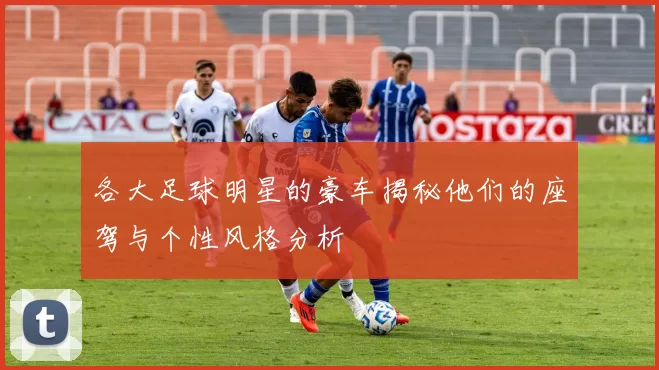 各大足球明星的豪车揭秘他们的座驾与个性风格分析