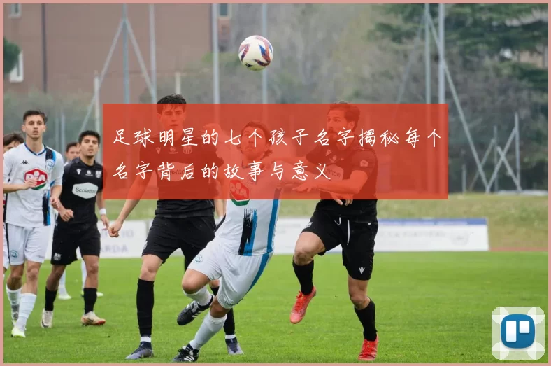 足球明星的七个孩子名字揭秘每个名字背后的故事与意义