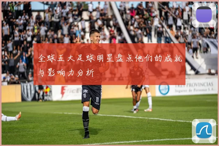 全球五大足球明星盘点他们的成就与影响力分析