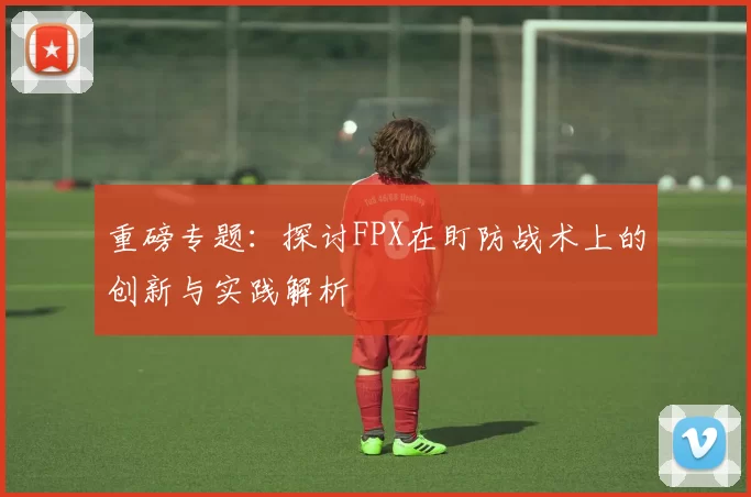 重磅专题：探讨FPX在盯防战术上的创新与实践解析
